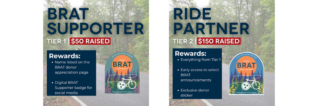 Tier 1 – BRAT Supporter ($50) Show your support for BRAT and Tennessee State Parks with digital recognition and donor appreciation. Tier 2 – Ride Partner ($150) Get closer to the ride with insider updates and exclusive donor-only BRAT swag.